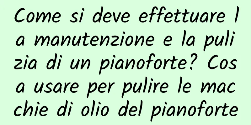 Come si deve effettuare la manutenzione e la pulizia di un pianoforte? Cosa usare per pulire le macchie di olio del pianoforte
