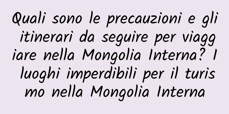 Quali sono le precauzioni e gli itinerari da seguire per viaggiare nella Mongolia Interna? I luoghi imperdibili per il turismo nella Mongolia Interna