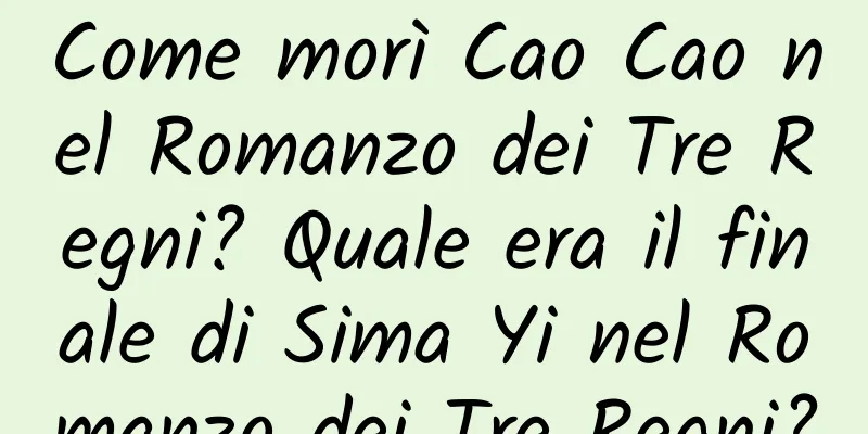 Come morì Cao Cao nel Romanzo dei Tre Regni? Quale era il finale di Sima Yi nel Romanzo dei Tre Regni?