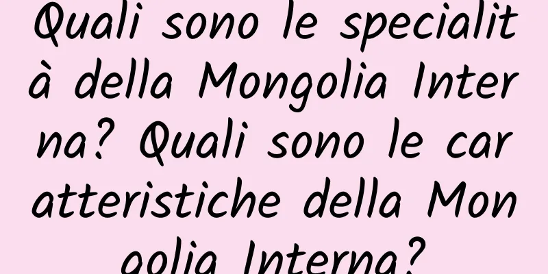 Quali sono le specialità della Mongolia Interna? Quali sono le caratteristiche della Mongolia Interna?