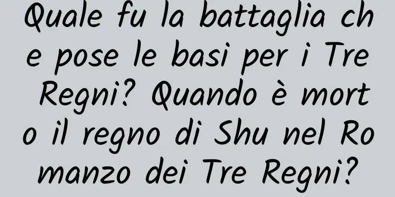 Quale fu la battaglia che pose le basi per i Tre Regni? Quando è morto il regno di Shu nel Romanzo dei Tre Regni?