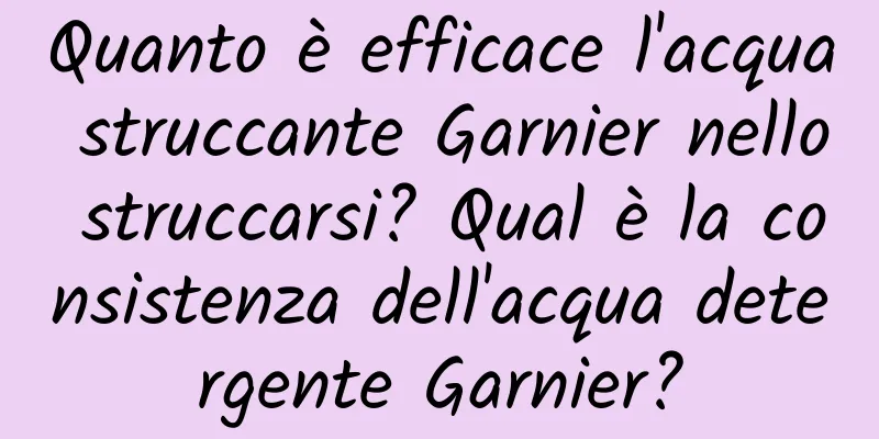 Quanto è efficace l'acqua struccante Garnier nello struccarsi? Qual è la consistenza dell'acqua detergente Garnier?