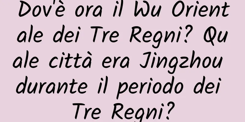 Dov'è ora il Wu Orientale dei Tre Regni? Quale città era Jingzhou durante il periodo dei Tre Regni?