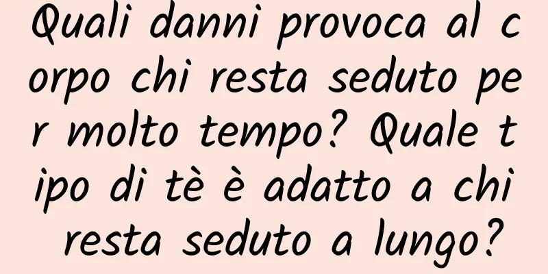 Quali danni provoca al corpo chi resta seduto per molto tempo? Quale tipo di tè è adatto a chi resta seduto a lungo?