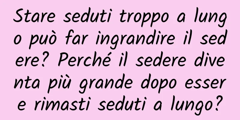 Stare seduti troppo a lungo può far ingrandire il sedere? Perché il sedere diventa più grande dopo essere rimasti seduti a lungo?