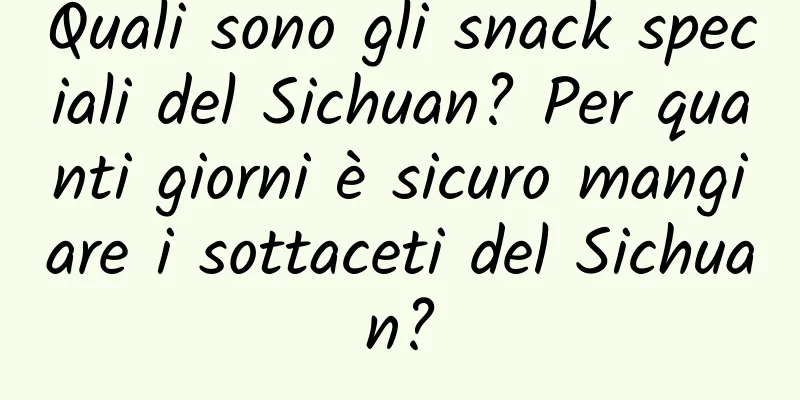 Quali sono gli snack speciali del Sichuan? Per quanti giorni è sicuro mangiare i sottaceti del Sichuan?