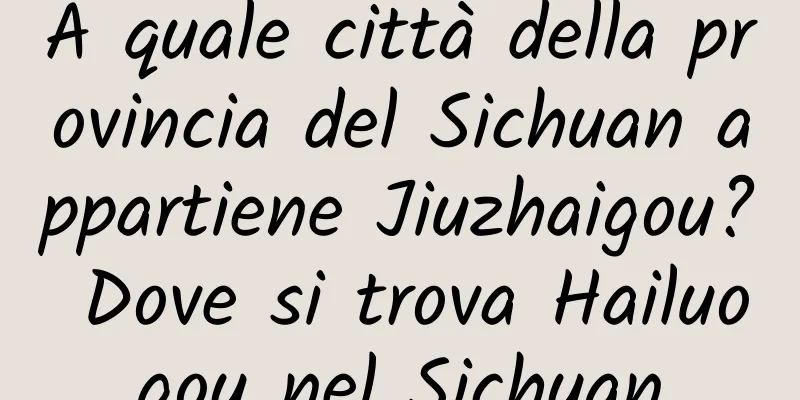 A quale città della provincia del Sichuan appartiene Jiuzhaigou? Dove si trova Hailuogou nel Sichuan