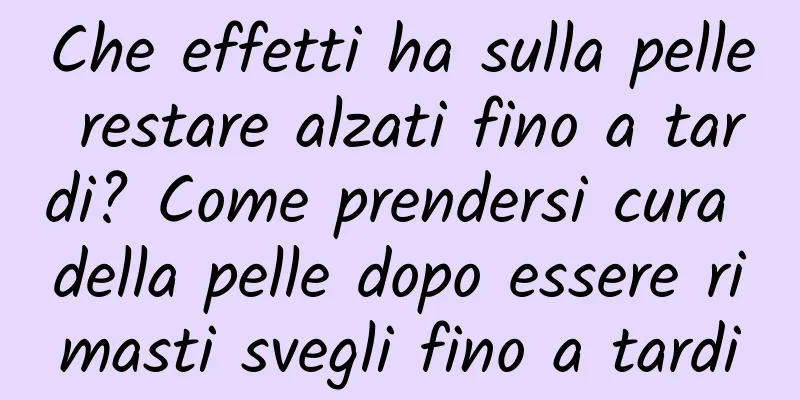 Che effetti ha sulla pelle restare alzati fino a tardi? Come prendersi cura della pelle dopo essere rimasti svegli fino a tardi