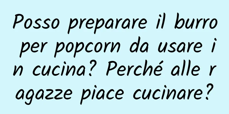 Posso preparare il burro per popcorn da usare in cucina? Perché alle ragazze piace cucinare?