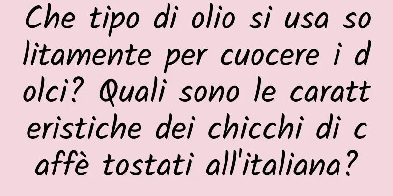 Che tipo di olio si usa solitamente per cuocere i dolci? Quali sono le caratteristiche dei chicchi di caffè tostati all'italiana?