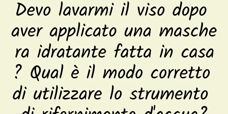 Devo lavarmi il viso dopo aver applicato una maschera idratante fatta in casa? Qual è il modo corretto di utilizzare lo strumento di rifornimento d'acqua?