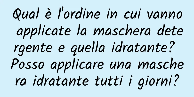 Qual è l'ordine in cui vanno applicate la maschera detergente e quella idratante? Posso applicare una maschera idratante tutti i giorni?