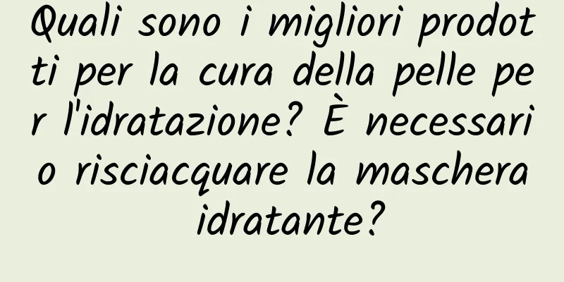 Quali sono i migliori prodotti per la cura della pelle per l'idratazione? È necessario risciacquare la maschera idratante?