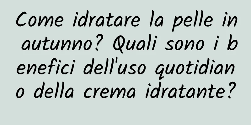 Come idratare la pelle in autunno? Quali sono i benefici dell'uso quotidiano della crema idratante?