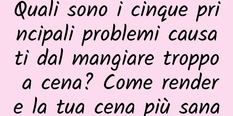 Quali sono i cinque principali problemi causati dal mangiare troppo a cena? Come rendere la tua cena più sana