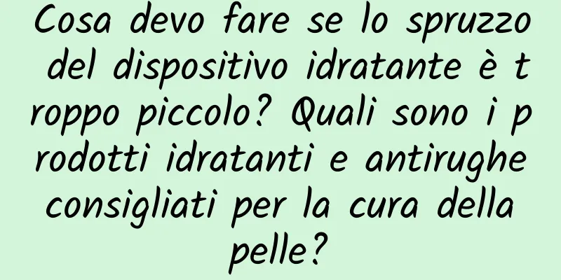 Cosa devo fare se lo spruzzo del dispositivo idratante è troppo piccolo? Quali sono i prodotti idratanti e antirughe consigliati per la cura della pelle?