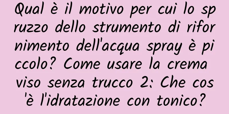 Qual è il motivo per cui lo spruzzo dello strumento di rifornimento dell'acqua spray è piccolo? Come usare la crema viso senza trucco 2: Che cos'è l'idratazione con tonico?