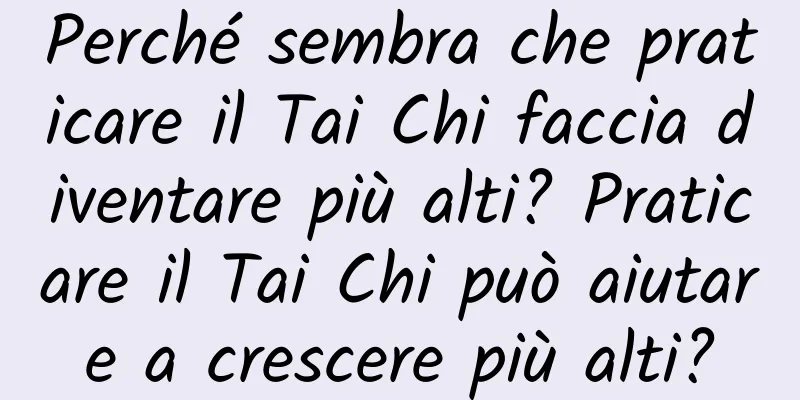 Perché sembra che praticare il Tai Chi faccia diventare più alti? Praticare il Tai Chi può aiutare a crescere più alti?