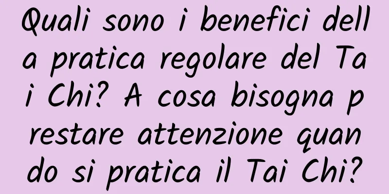 Quali sono i benefici della pratica regolare del Tai Chi? A cosa bisogna prestare attenzione quando si pratica il Tai Chi?