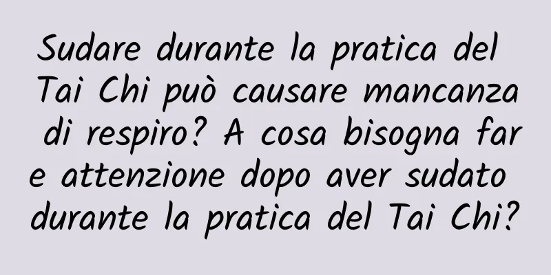 Sudare durante la pratica del Tai Chi può causare mancanza di respiro? A cosa bisogna fare attenzione dopo aver sudato durante la pratica del Tai Chi?