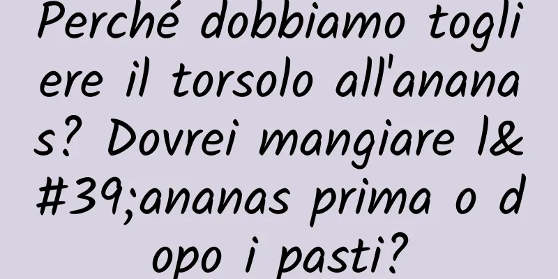 Perché dobbiamo togliere il torsolo all'ananas? Dovrei mangiare l'ananas prima o dopo i pasti?