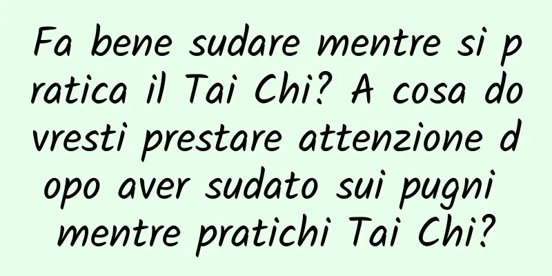 Fa bene sudare mentre si pratica il Tai Chi? A cosa dovresti prestare attenzione dopo aver sudato sui pugni mentre pratichi Tai Chi?