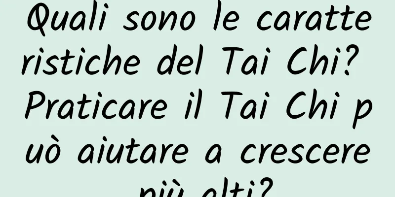 Quali sono le caratteristiche del Tai Chi? Praticare il Tai Chi può aiutare a crescere più alti?