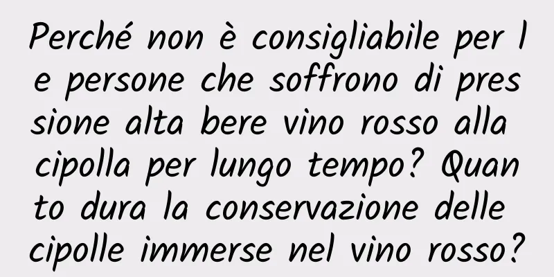 Perché non è consigliabile per le persone che soffrono di pressione alta bere vino rosso alla cipolla per lungo tempo? Quanto dura la conservazione delle cipolle immerse nel vino rosso?