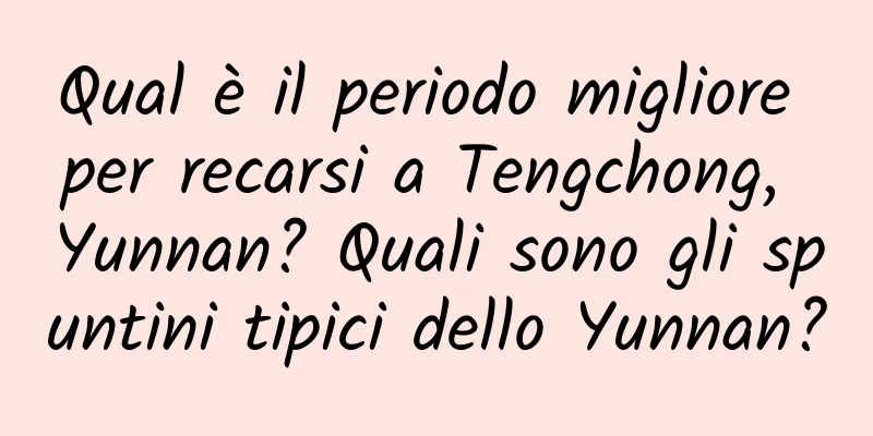 Qual è il periodo migliore per recarsi a Tengchong, Yunnan? Quali sono gli spuntini tipici dello Yunnan?