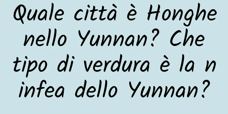 Quale città è Honghe nello Yunnan? Che tipo di verdura è la ninfea dello Yunnan?