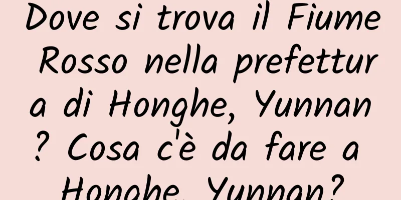 Dove si trova il Fiume Rosso nella prefettura di Honghe, Yunnan? Cosa c'è da fare a Honghe, Yunnan?