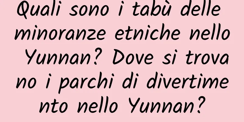 Quali sono i tabù delle minoranze etniche nello Yunnan? Dove si trovano i parchi di divertimento nello Yunnan?
