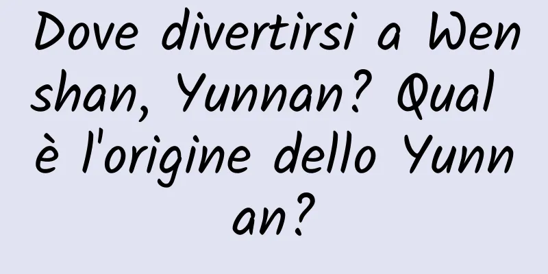 Dove divertirsi a Wenshan, Yunnan? Qual è l'origine dello Yunnan?