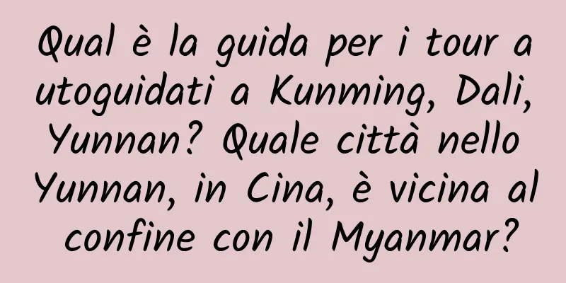 Qual è la guida per i tour autoguidati a Kunming, Dali, Yunnan? Quale città nello Yunnan, in Cina, è vicina al confine con il Myanmar?