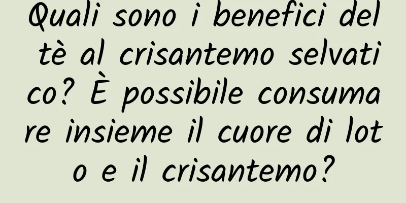Quali sono i benefici del tè al crisantemo selvatico? È possibile consumare insieme il cuore di loto e il crisantemo?