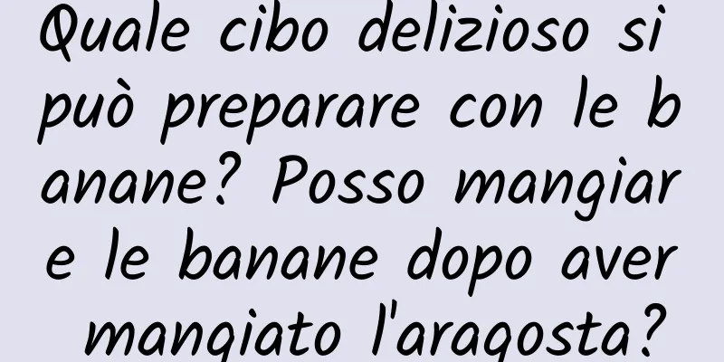 Quale cibo delizioso si può preparare con le banane? Posso mangiare le banane dopo aver mangiato l'aragosta?