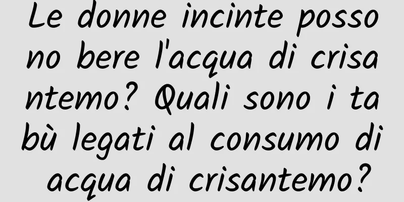 Le donne incinte possono bere l'acqua di crisantemo? Quali sono i tabù legati al consumo di acqua di crisantemo?