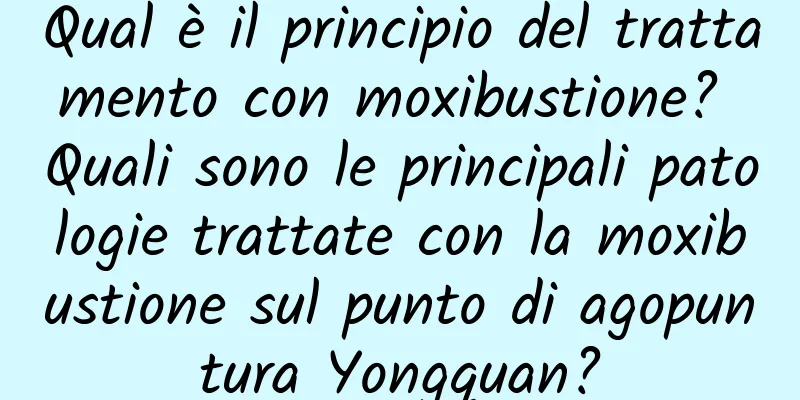 Qual è il principio del trattamento con moxibustione? Quali sono le principali patologie trattate con la moxibustione sul punto di agopuntura Yongquan?