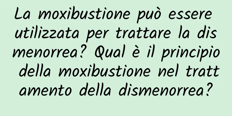 La moxibustione può essere utilizzata per trattare la dismenorrea? Qual è il principio della moxibustione nel trattamento della dismenorrea?