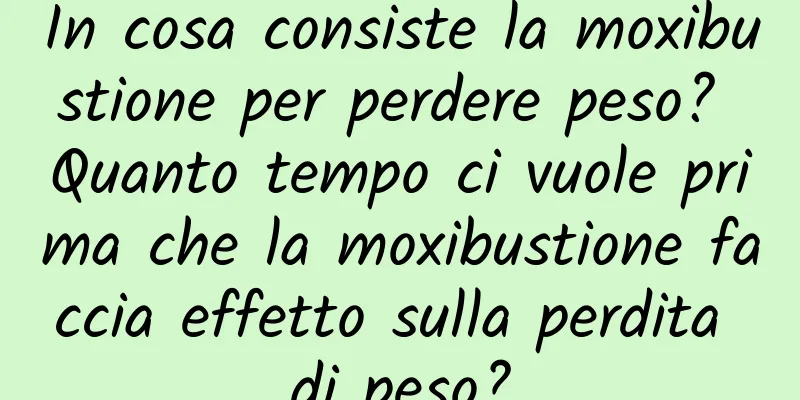 In cosa consiste la moxibustione per perdere peso? Quanto tempo ci vuole prima che la moxibustione faccia effetto sulla perdita di peso?