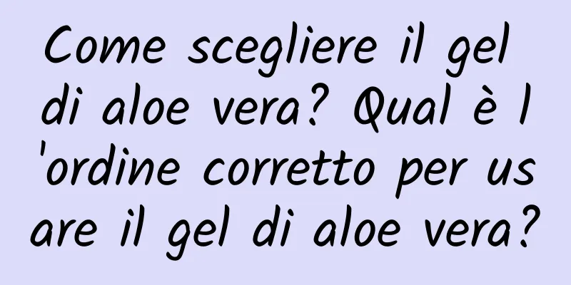 Come scegliere il gel di aloe vera? Qual è l'ordine corretto per usare il gel di aloe vera?