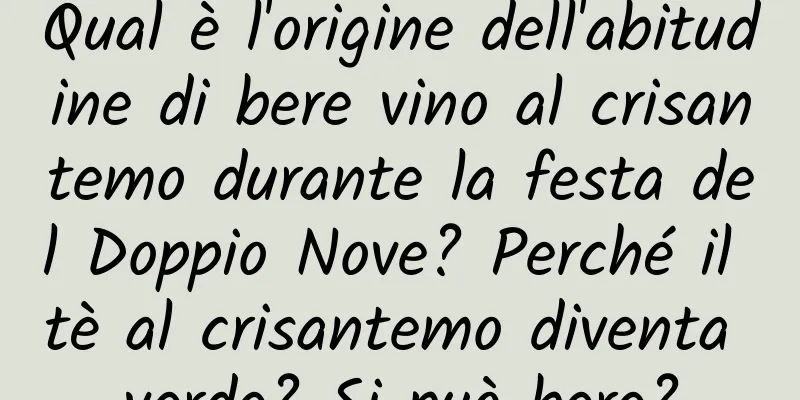 Qual è l'origine dell'abitudine di bere vino al crisantemo durante la festa del Doppio Nove? Perché il tè al crisantemo diventa verde? Si può bere?