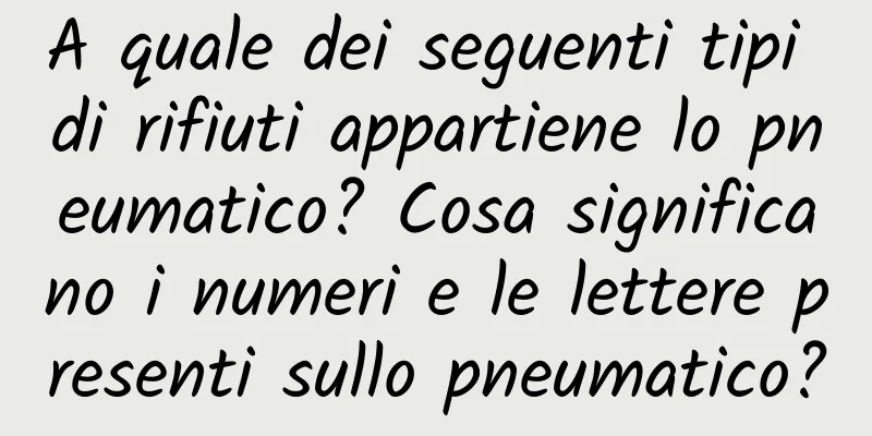 A quale dei seguenti tipi di rifiuti appartiene lo pneumatico? Cosa significano i numeri e le lettere presenti sullo pneumatico?