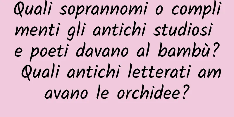 Quali soprannomi o complimenti gli antichi studiosi e poeti davano al bambù? Quali antichi letterati amavano le orchidee?
