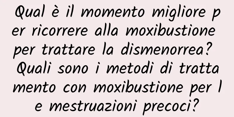 Qual è il momento migliore per ricorrere alla moxibustione per trattare la dismenorrea? Quali sono i metodi di trattamento con moxibustione per le mestruazioni precoci?