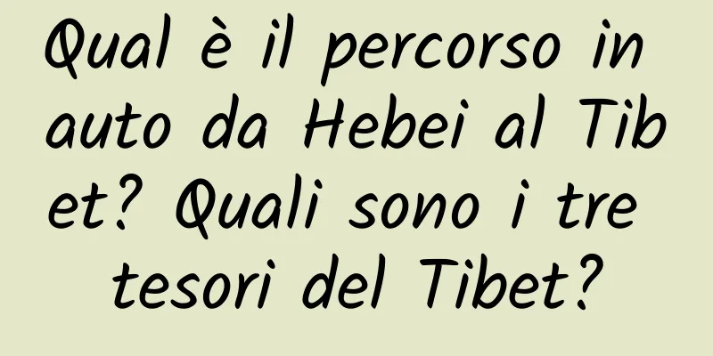 Qual è il percorso in auto da Hebei al Tibet? Quali sono i tre tesori del Tibet?