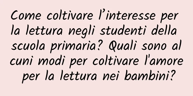 Come coltivare l’interesse per la lettura negli studenti della scuola primaria? Quali sono alcuni modi per coltivare l'amore per la lettura nei bambini?