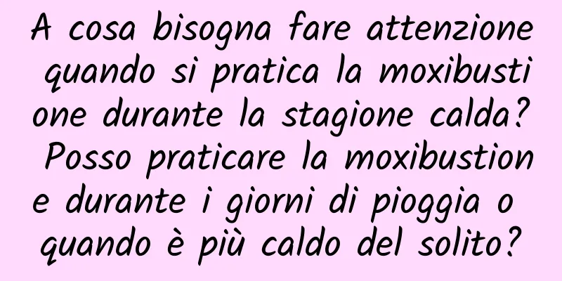 A cosa bisogna fare attenzione quando si pratica la moxibustione durante la stagione calda? Posso praticare la moxibustione durante i giorni di pioggia o quando è più caldo del solito?