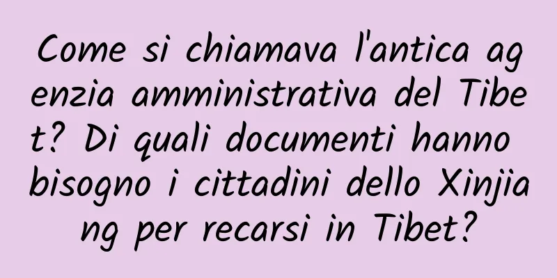 Come si chiamava l'antica agenzia amministrativa del Tibet? Di quali documenti hanno bisogno i cittadini dello Xinjiang per recarsi in Tibet?