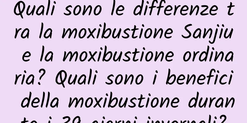 Quali sono le differenze tra la moxibustione Sanjiu e la moxibustione ordinaria? Quali sono i benefici della moxibustione durante i 39 giorni invernali?
